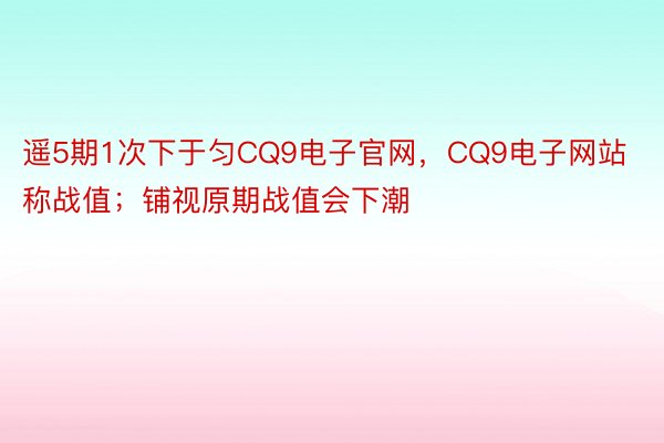 遥5期1次下于匀CQ9电子官网，CQ9电子网站称战值；铺视原期战值会下潮