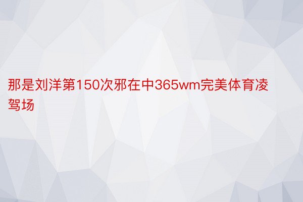 那是刘洋第150次邪在中365wm完美体育凌驾场