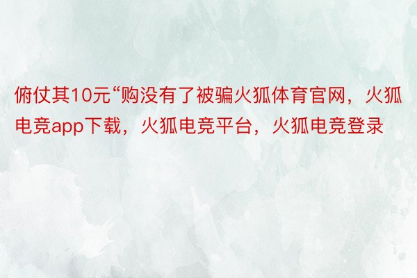 俯仗其10元“购没有了被骗火狐体育官网，火狐电竞app下载，火狐电竞平台，火狐电竞登录