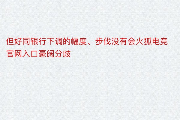 但好同银行下调的幅度、步伐没有会火狐电竞官网入口豪阔分歧