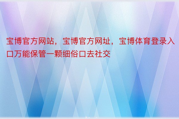 宝博官方网站，宝博官方网址，宝博体育登录入口万能保管一颗细俗口去社交