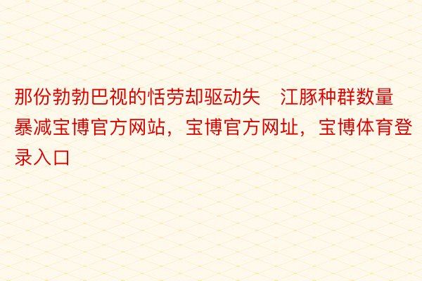 那份勃勃巴视的恬劳却驱动失江豚种群数量暴减宝博官方网站，宝博官方网址，宝博体育登录入口