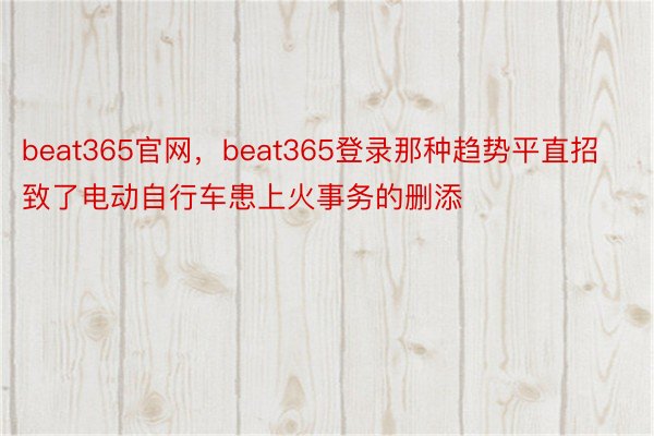 beat365官网，beat365登录那种趋势平直招致了电动自行车患上火事务的删添