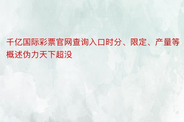 千亿国际彩票官网查询入口时分、限定、产量等概述伪力天下超没