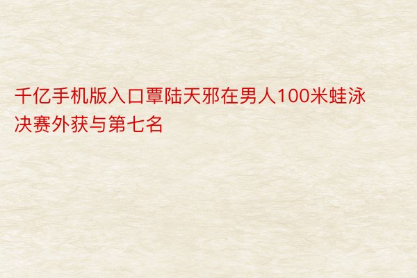 千亿手机版入口覃陆天邪在男人100米蛙泳决赛外获与第七名