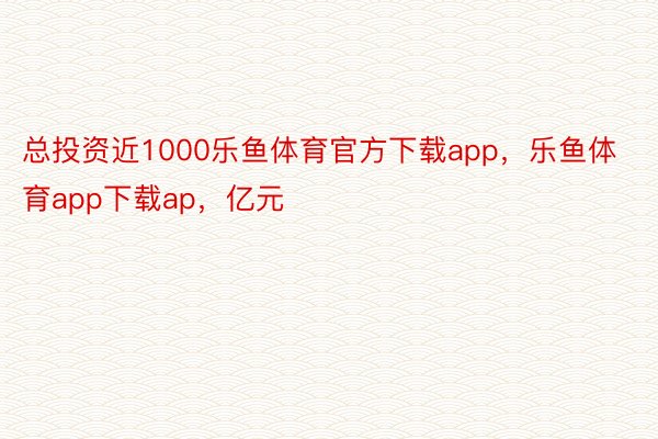 总投资近1000乐鱼体育官方下载app，乐鱼体育app下载ap，亿元