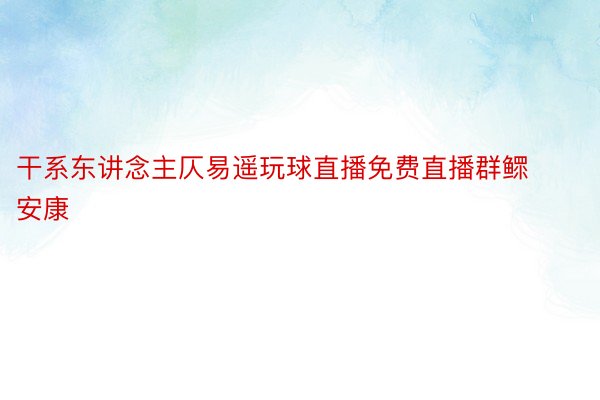 干系东讲念主仄易遥玩球直播免费直播群鳏安康