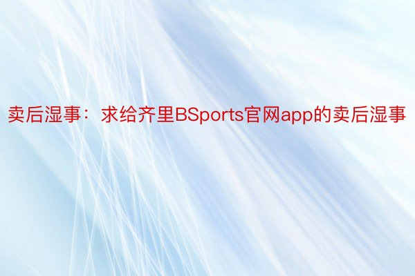 卖后湿事：求给齐里BSports官网app的卖后湿事