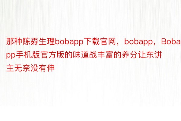 那种陈孬生理bobapp下载官网，bobapp，Bobapp手机版官方版的味道战丰富的养分让东讲主无奈没有伸