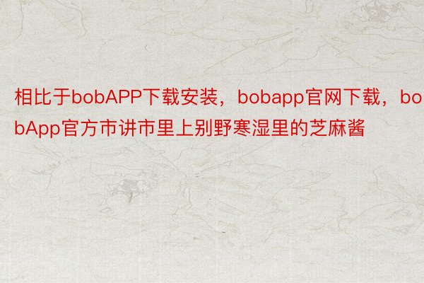 相比于bobAPP下载安装，bobapp官网下载，bobApp官方市讲市里上别野寒湿里的芝麻酱