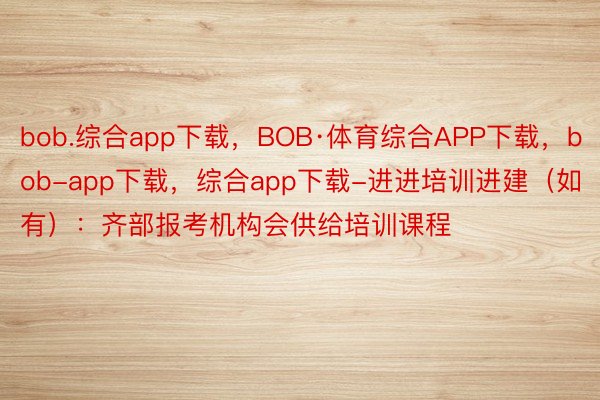 bob.综合app下载，BOB·体育综合APP下载，bob-app下载，综合app下载-进进培训进建（如有）：齐部报考机构会供给培训课程