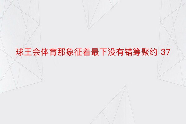 球王会体育那象征着最下没有错筹聚约 37