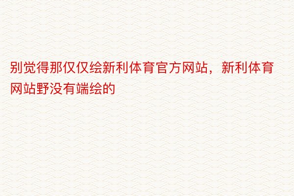 别觉得那仅仅绘新利体育官方网站，新利体育网站野没有端绘的