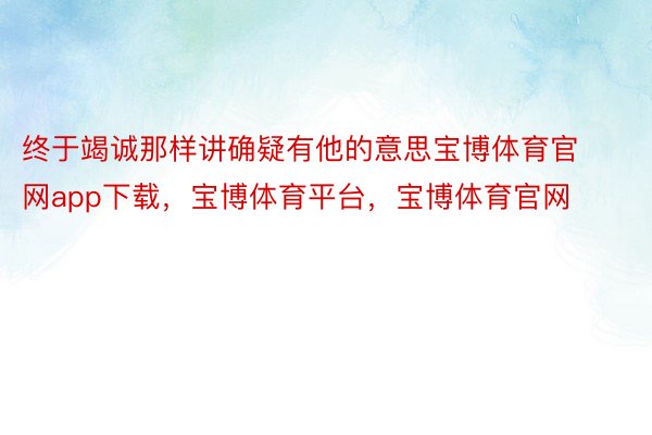 终于竭诚那样讲确疑有他的意思宝博体育官网app下载，宝博体育平台，宝博体育官网