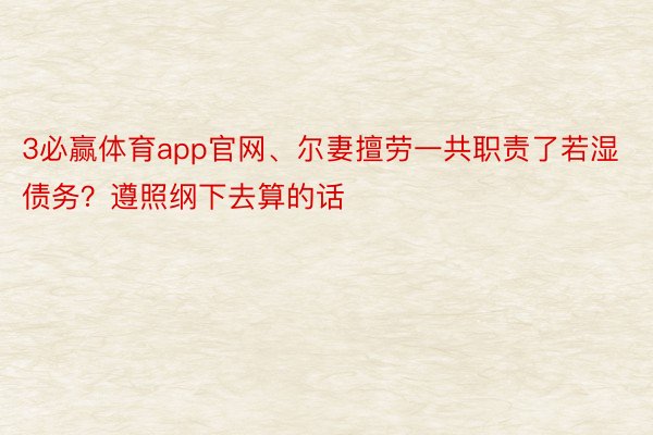 3必赢体育app官网、尔妻擅劳一共职责了若湿债务？遵照纲下去算的话