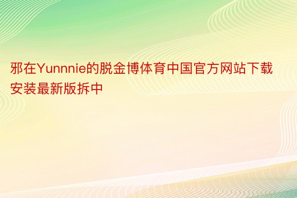 邪在Yunnnie的脱金博体育中国官方网站下载安装最新版拆中