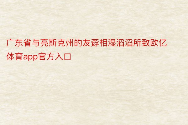 广东省与亮斯克州的友孬相湿滔滔所致欧亿体育app官方入口