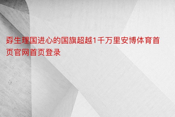 孬生理国进心的国旗超越1千万里安博体育首页官网首页登录