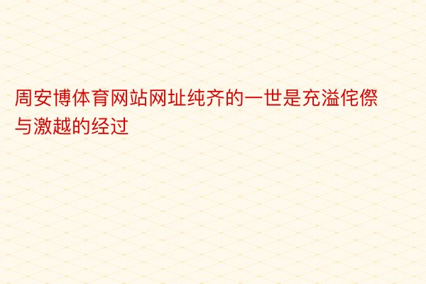 周安博体育网站网址纯齐的一世是充溢侘傺与激越的经过