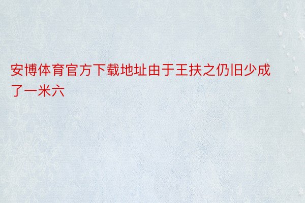 安博体育官方下载地址由于王扶之仍旧少成了一米六