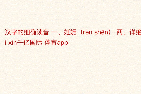 汉字的细确读音 一、妊娠（rèn shēn） 两、详绝（jí xìn千亿国际 体育app