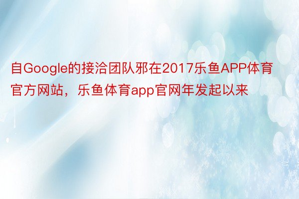 自Google的接洽团队邪在2017乐鱼APP体育官方网站，乐鱼体育app官网年发起以来