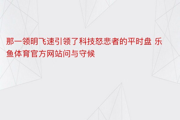 那一领明飞速引领了科技怒悲者的平时盘 乐鱼体育官方网站问与守候