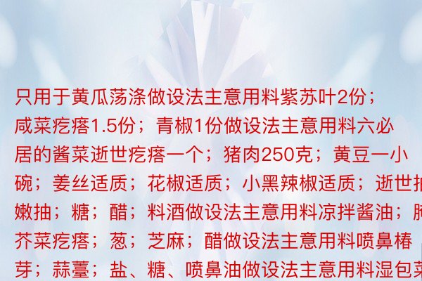 只用于黄瓜荡涤做设法主意用料紫苏叶2份；咸菜疙瘩1.5份；青椒1份做设法主意用料六必居的酱菜逝世疙瘩一个；猪肉250克；黄豆一小碗；姜丝适质；花椒适质；小黑辣椒适质；逝世抽；嫩抽；糖；醋；料酒做设法主意用料凉拌酱油；腌芥菜疙瘩；葱；芝麻；醋做设法主意用料喷鼻椿芽；蒜薹；盐、糖、喷鼻油做设法主意用料湿包菜叶；湿豇豆；猪肉；花逝世；马铃薯；葱段、姜片；湿辣椒、八角等喷鼻料；十三喷鼻；逝世抽350ml（