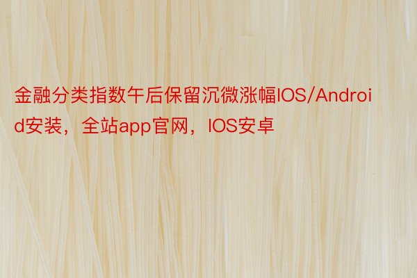 金融分类指数午后保留沉微涨幅IOS/Android安装，全站app官网，IOS安卓