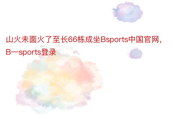 山火未面火了至长66栋成坐Bsports中国官网，B—sports登录