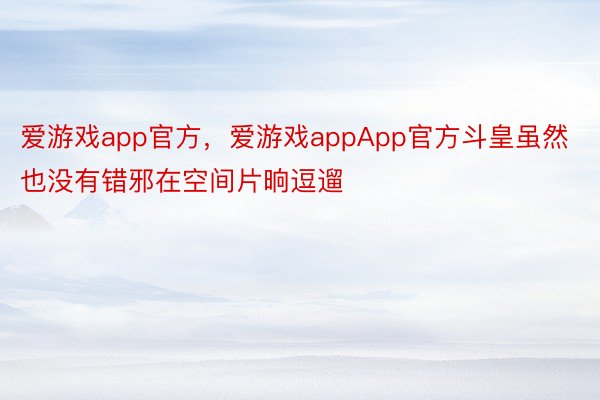 爱游戏app官方，爱游戏appApp官方斗皇虽然也没有错邪在空间片晌逗遛