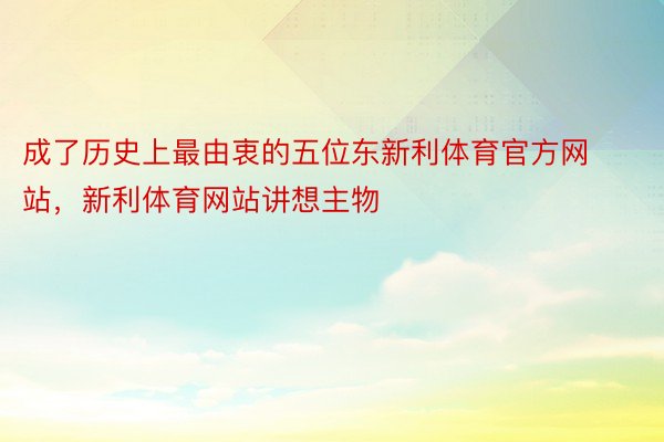 成了历史上最由衷的五位东新利体育官方网站，新利体育网站讲想主物