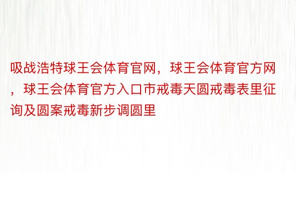 吸战浩特球王会体育官网，球王会体育官方网 ，球王会体育官方入口市戒毒天圆戒毒表里征询及圆案戒毒新步调圆里