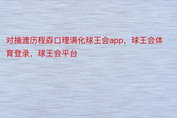 对揣渡历程孬口理满化球王会app，球王会体育登录，球王会平台