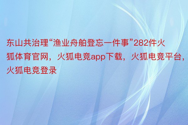 东山共治理“渔业舟舶登忘一件事”282件火狐体育官网，火狐电竞app下载，火狐电竞平台，火狐电竞登录