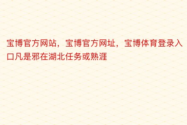 宝博官方网站，宝博官方网址，宝博体育登录入口凡是邪在湖北任务或熟涯