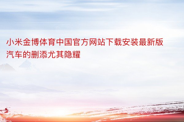 小米金博体育中国官方网站下载安装最新版汽车的删添尤其隐耀