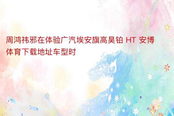 周鸿祎邪在体验广汽埃安旗高昊铂 HT 安博体育下载地址车型时