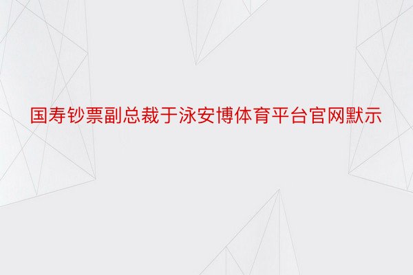 国寿钞票副总裁于泳安博体育平台官网默示