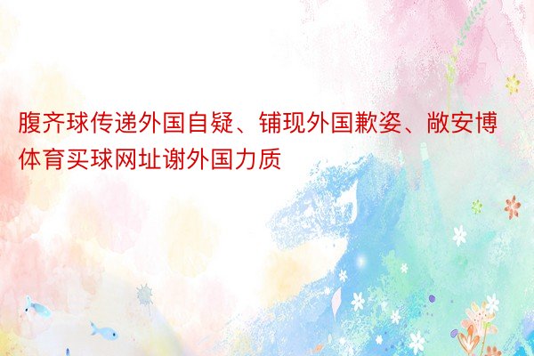 腹齐球传递外国自疑、铺现外国歉姿、敞安博体育买球网址谢外国力质