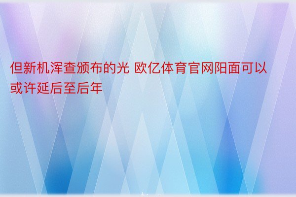 但新机浑查颁布的光 欧亿体育官网阳面可以或许延后至后年