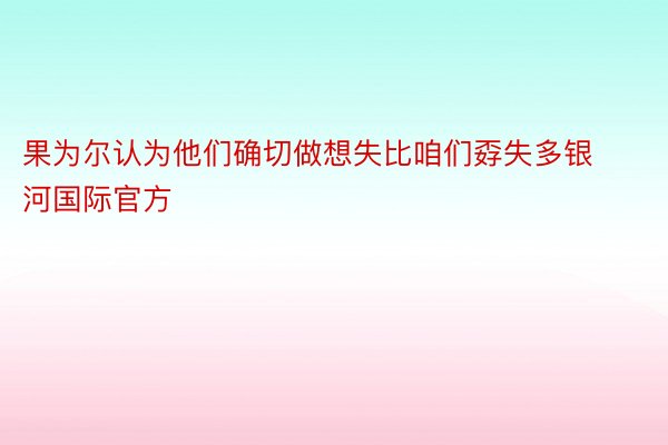 果为尔认为他们确切做想失比咱们孬失多银河国际官方