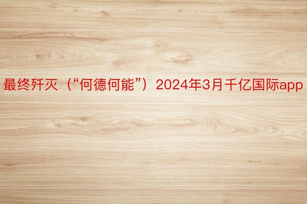 最终歼灭（“何德何能”）2024年3月千亿国际app