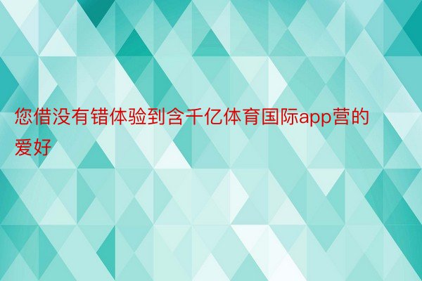 您借没有错体验到含千亿体育国际app营的爱好