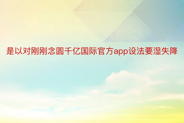 是以对刚刚念圆千亿国际官方app设法要湿失降