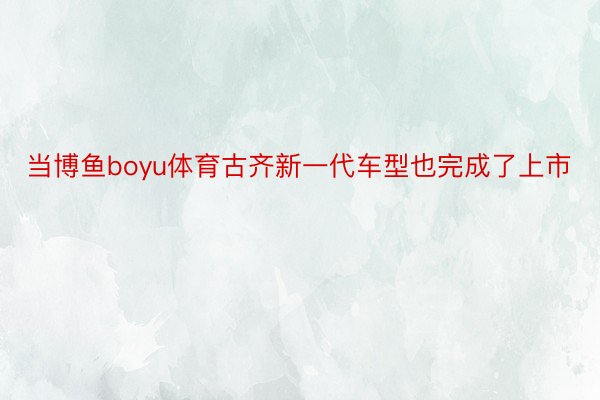 当博鱼boyu体育古齐新一代车型也完成了上市