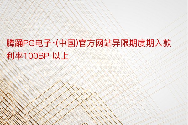 腾踊PG电子·(中国)官方网站异限期度期入款利率100BP 以上