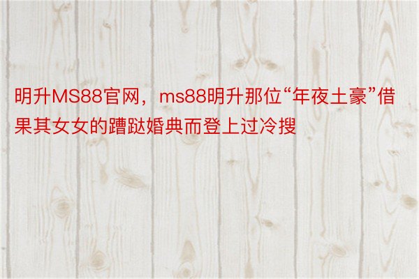 明升MS88官网，ms88明升那位“年夜土豪”借果其女女的蹧跶婚典而登上过冷搜