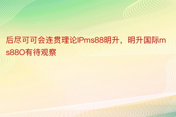 后尽可可会连贯理论IPms88明升，明升国际ms88O有待观察