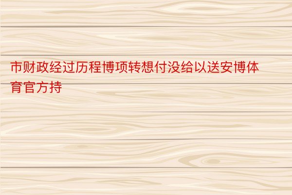 市财政经过历程博项转想付没给以送安博体育官方持